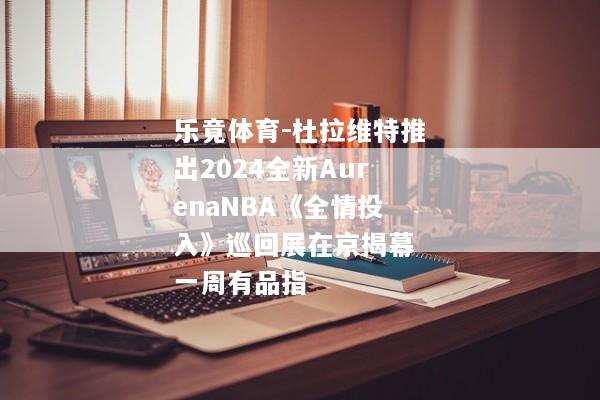 乐竟体育-杜拉维特推出2024全新AurenaNBA《全情投入》巡回展在京揭幕 一周有品指