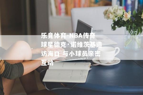 乐竟体育-NBA传奇球星德克·诺维茨基造访海口 与小球员亲密互动