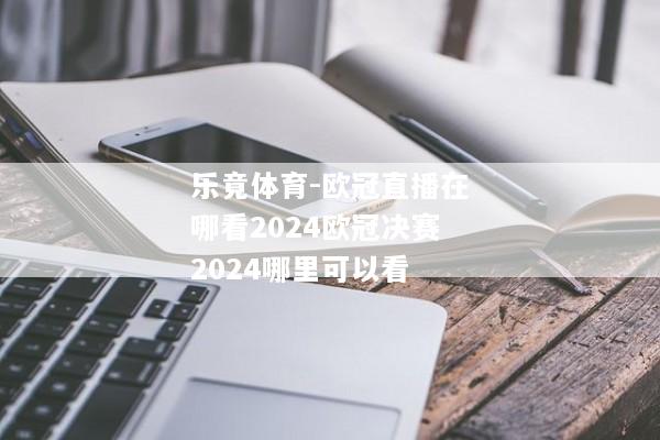 乐竟体育-欧冠直播在哪看2024欧冠决赛2024哪里可以看