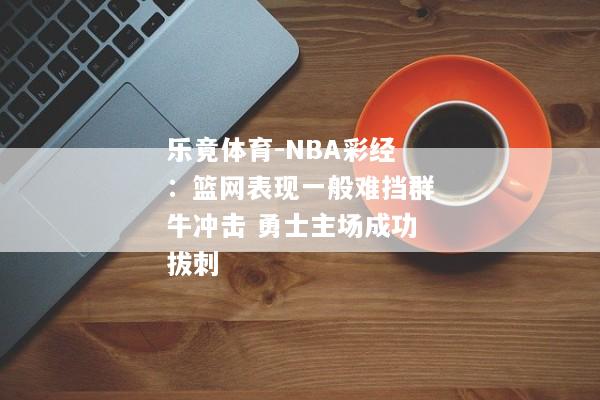 乐竟体育-NBA彩经：篮网表现一般难挡群牛冲击 勇士主场成功拔刺