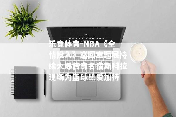 乐竟体育-NBA《全情投入》巡回主题展持续火爆传奇名宿斯科拉现场为篮球热爱加持