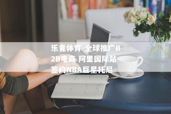 乐竟体育-全球推广B2B电商 阿里国际站签约NBA巨星托尼